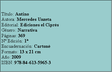 Cuadro de texto: Ttulo: AntinoAutora: Mercedes UnzetaEditorial: Ediciones el CiprsGnero: NarrativaPginas: 369N Edicin: 1Encuadernacin: CartonFormato: 13 x 21 cmAo: 2009ISBN: 978-84-613-5965-3